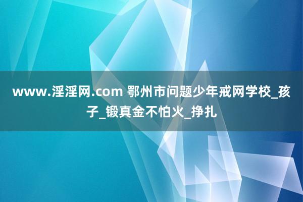 www.淫淫网.com 鄂州市问题少年戒网学校_孩子_锻真金不怕火_挣扎