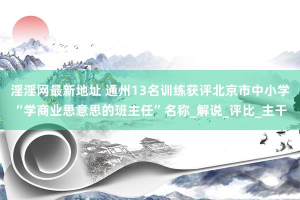 淫淫网最新地址 通州13名训练获评北京市中小学“学商业思意思的班主任”名称_解说_评比_主干