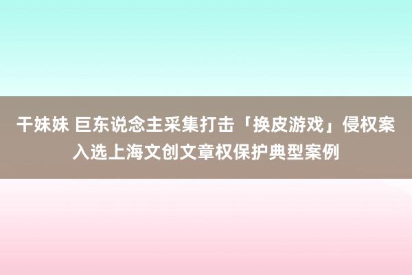 干妹妹 巨东说念主采集打击「换皮游戏」侵权案入选上海文创文章权保护典型案例