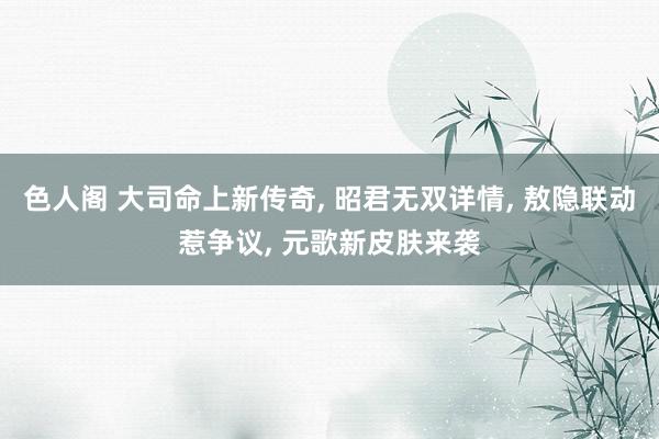 色人阁 大司命上新传奇， 昭君无双详情， 敖隐联动惹争议， 元歌新皮肤来袭