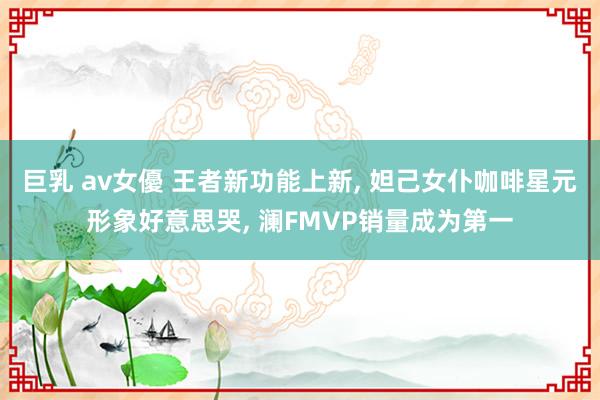巨乳 av女優 王者新功能上新， 妲己女仆咖啡星元形象好意思哭， 澜FMVP销量成为第一