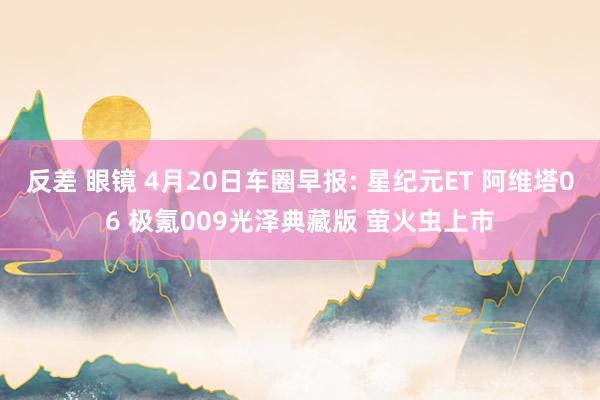 反差 眼镜 4月20日车圈早报: 星纪元ET 阿维塔06 极氪009光泽典藏版 萤火虫上市