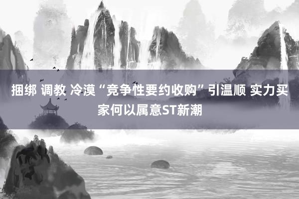 捆绑 调教 冷漠“竞争性要约收购”引温顺 实力买家何以属意ST新潮