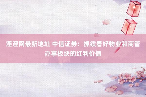 淫淫网最新地址 中信证券：抓续看好物业和商管办事板块的红利价值