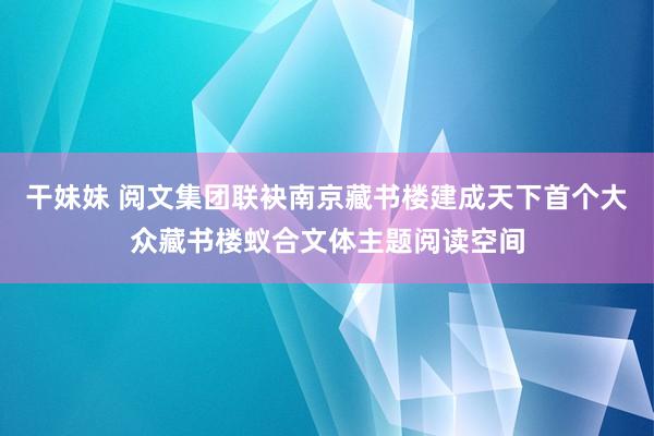 干妹妹 阅文集团联袂南京藏书楼建成天下首个大众藏书楼蚁合文体主题阅读空间