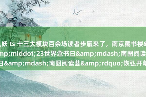 人妖 ts 十三大模块百余场读者步履来了，南京藏书楼&ldquo;4&middot;23世界念书日&mdash;南图阅读荟&rdquo;恢弘开幕