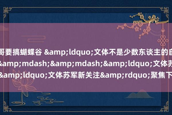 哥要搞蝴蝶谷 &ldquo;文体不是少数东谈主的自嗨&rdquo;&mdash;&mdash;&ldquo;文体苏军新关注&rdquo;聚焦下层写稿