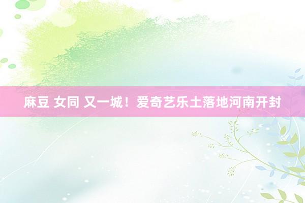 麻豆 女同 又一城！爱奇艺乐土落地河南开封
