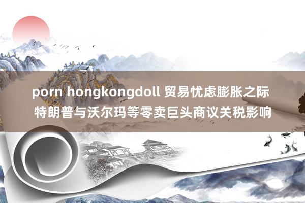 porn hongkongdoll 贸易忧虑膨胀之际 特朗普与沃尔玛等零卖巨头商议关税影响