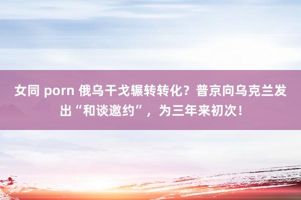 女同 porn 俄乌干戈辗转转化？普京向乌克兰发出“和谈邀约”，为三年来初次！