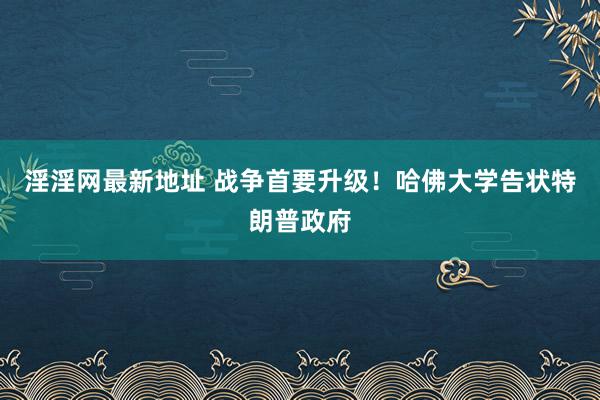 淫淫网最新地址 战争首要升级！哈佛大学告状特朗普政府
