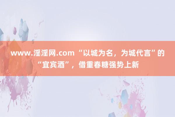 www.淫淫网.com “以城为名，为城代言”的“宜宾酒”，借重春糖强势上新