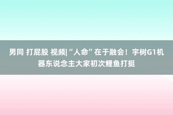 男同 打屁股 视频|“人命”在于融会！宇树G1机器东说念主大家初次鲤鱼打挺