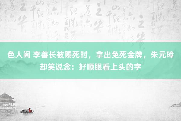 色人阁 李善长被赐死时，拿出免死金牌，朱元璋却笑说念：好顺眼看上头的字