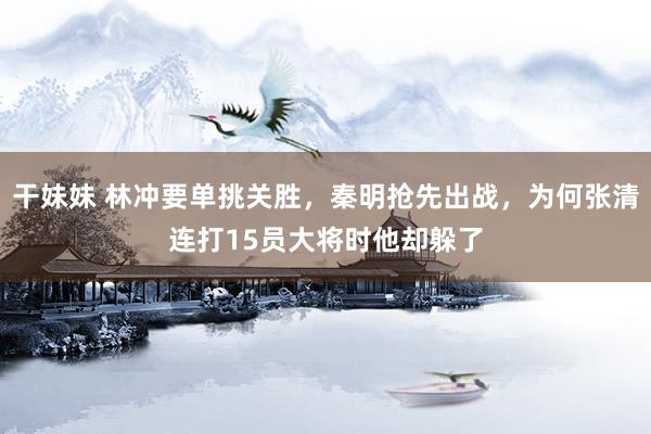 干妹妹 林冲要单挑关胜，秦明抢先出战，为何张清连打15员大将时他却躲了