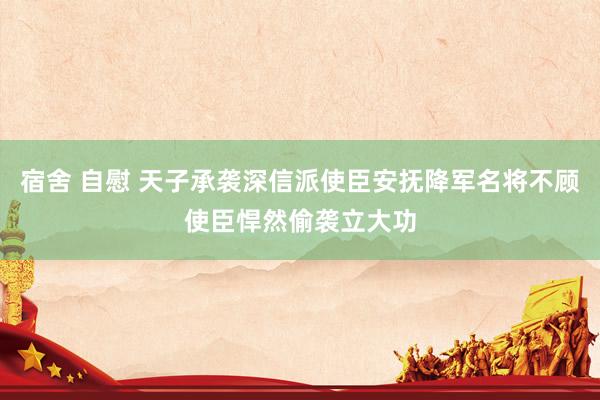 宿舍 自慰 天子承袭深信派使臣安抚降军名将不顾使臣悍然偷袭立大功