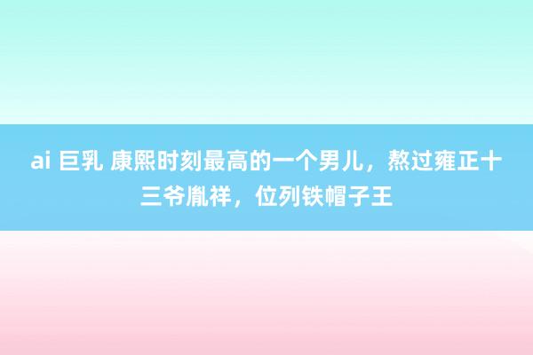 ai 巨乳 康熙时刻最高的一个男儿，熬过雍正十三爷胤祥，位列铁帽子王