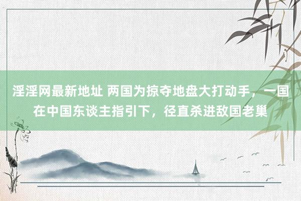 淫淫网最新地址 两国为掠夺地盘大打动手，一国在中国东谈主指引下，径直杀进敌国老巢