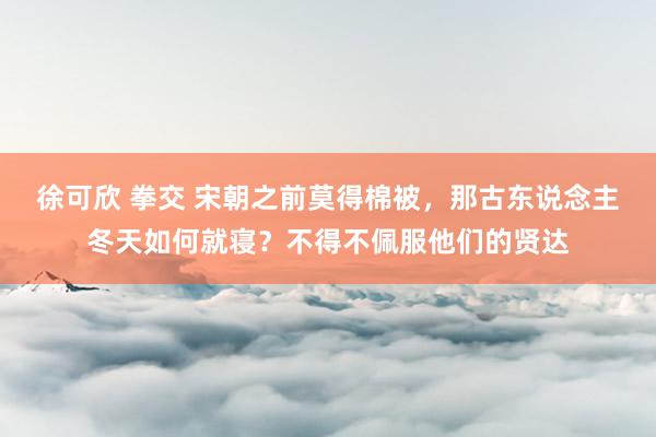 徐可欣 拳交 宋朝之前莫得棉被，那古东说念主冬天如何就寝？不得不佩服他们的贤达