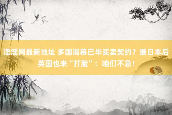 淫淫网最新地址 多国渴慕已毕买卖契约？继日本后英国也来“打脸”：咱们不急！
