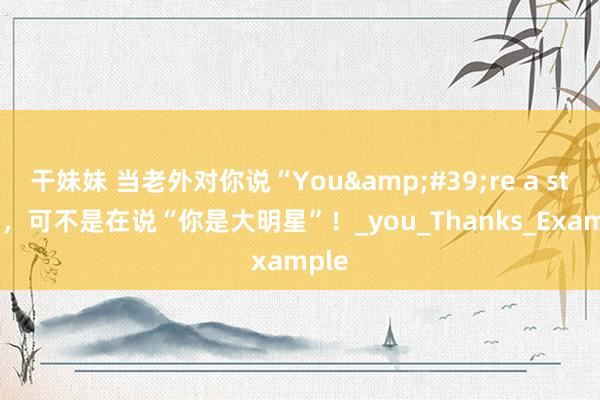 干妹妹 当老外对你说“You&#39;re a star”，可不是在说“你是大明星”！_you_Thanks_Example