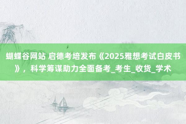 蝴蝶谷网站 启德考培发布《2025雅想考试白皮书》，科学筹谋助力全面备考_考生_收货_学术