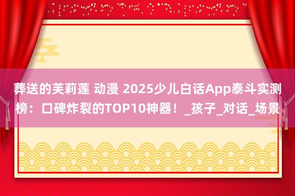 葬送的芙莉莲 动漫 2025少儿白话App泰斗实测榜：口碑炸裂的TOP10神器！_孩子_对话_场景