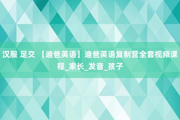 汉服 足交 【迪爸英语】迪爸英语复制营全套视频课程_家长_发音_孩子