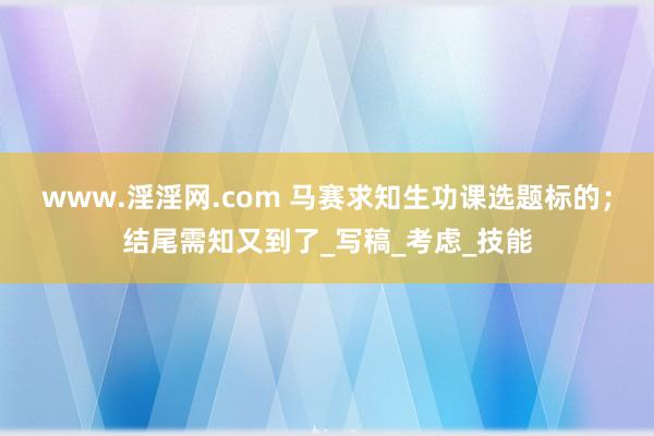 www.淫淫网.com 马赛求知生功课选题标的；结尾需知又到了_写稿_考虑_技能