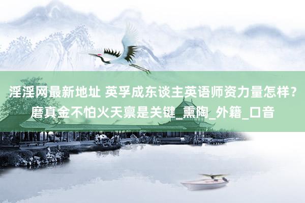 淫淫网最新地址 英孚成东谈主英语师资力量怎样？磨真金不怕火天禀是关键_熏陶_外籍_口音