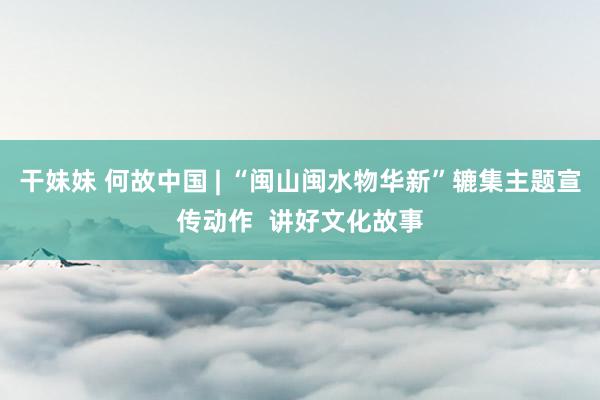 干妹妹 何故中国 | “闽山闽水物华新”辘集主题宣传动作  讲好文化故事