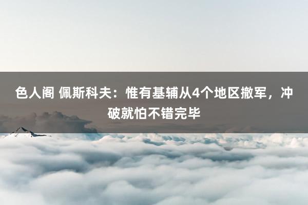 色人阁 佩斯科夫：惟有基辅从4个地区撤军，冲破就怕不错完毕