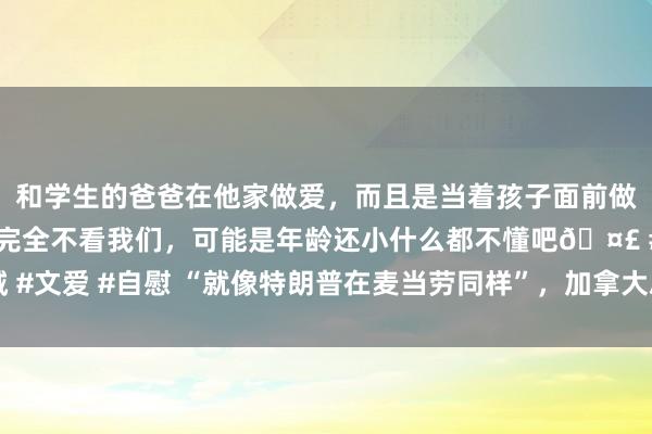 和学生的爸爸在他家做爱，而且是当着孩子面前做爱，太刺激了，孩子完全不看我们，可能是年龄还小什么都不懂吧🤣 #同城 #文爱 #自慰 “就像特朗普在麦当劳同样”，加拿大总理到快餐店“打工”惹争议