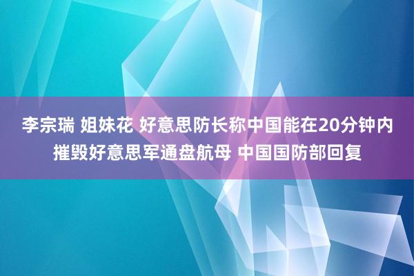 李宗瑞 姐妹花 好意思防长称中国能在20分钟内摧毁好意思军通盘航母 中国国防部回复