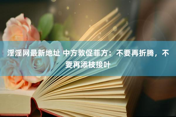 淫淫网最新地址 中方敦促菲方：不要再折腾，不要再添枝接叶