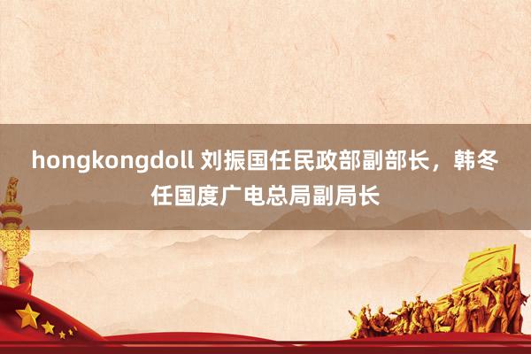 hongkongdoll 刘振国任民政部副部长，韩冬任国度广电总局副局长