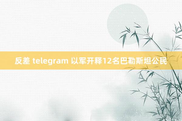 反差 telegram 以军开释12名巴勒斯坦公民