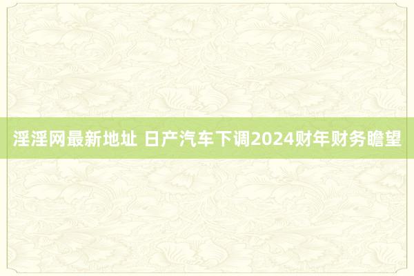 淫淫网最新地址 日产汽车下调2024财年财务瞻望
