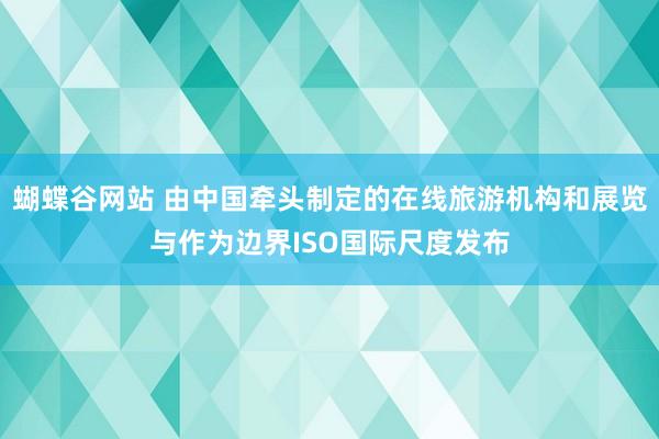 蝴蝶谷网站 由中国牵头制定的在线旅游机构和展览与作为边界ISO国际尺度发布