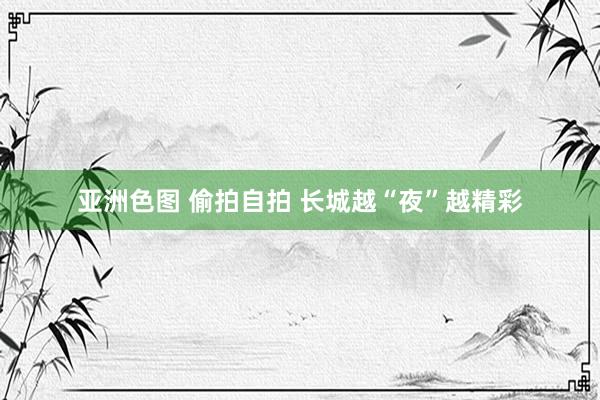 亚洲色图 偷拍自拍 长城越“夜”越精彩