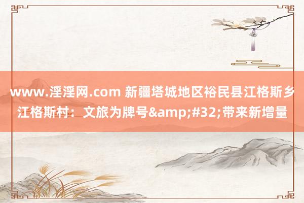 www.淫淫网.com 新疆塔城地区裕民县江格斯乡江格斯村：文旅为牌号&#32;带来新增量