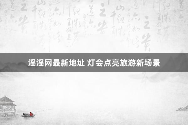 淫淫网最新地址 灯会点亮旅游新场景