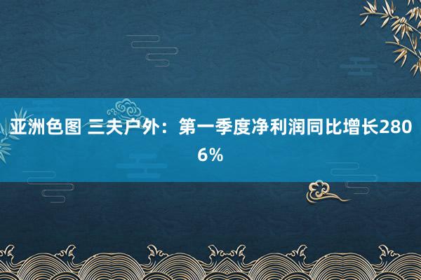 亚洲色图 三夫户外：第一季度净利润同比增长2806%