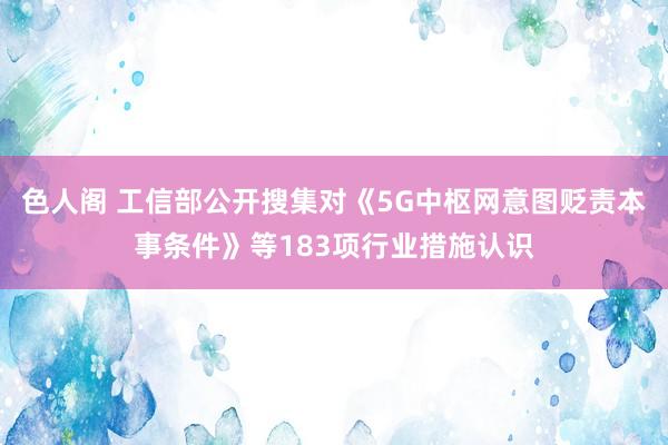 色人阁 工信部公开搜集对《5G中枢网意图贬责本事条件》等183项行业措施认识