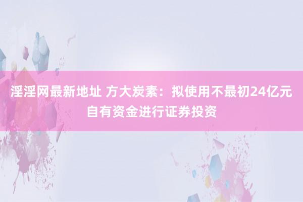 淫淫网最新地址 方大炭素：拟使用不最初24亿元自有资金进行证券投资