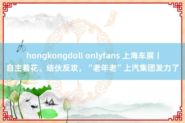 hongkongdoll onlyfans 上海车展丨自主着花、结伙反攻，“老年老”上汽集团发力了