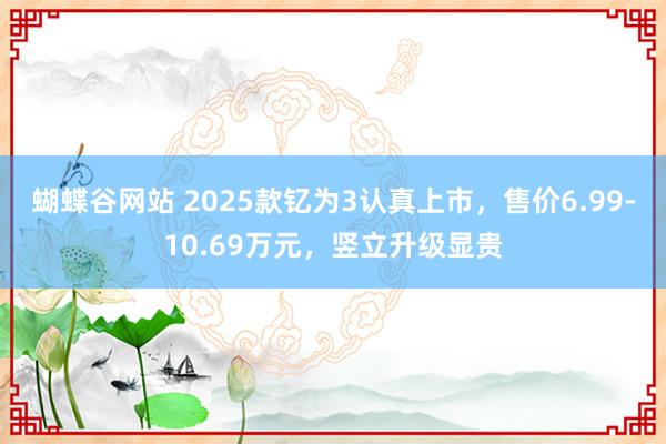 蝴蝶谷网站 2025款钇为3认真上市，售价6.99-10.69万元，竖立升级显贵