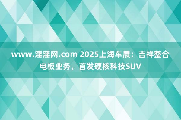 www.淫淫网.com 2025上海车展：吉祥整合电板业务，首发硬核科技SUV