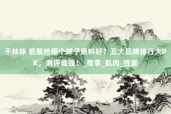 干妹妹 筋膜枪哪个牌子质料好？五大品牌排行大PK，测评谁强！_推拿_肌肉_性能