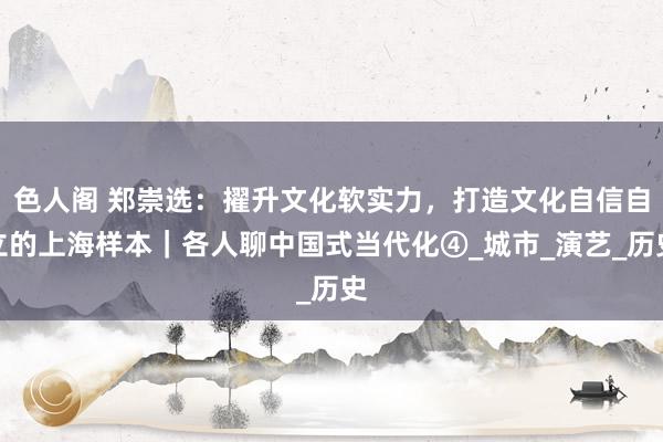 色人阁 郑崇选：擢升文化软实力，打造文化自信自立的上海样本｜各人聊中国式当代化④_城市_演艺_历史